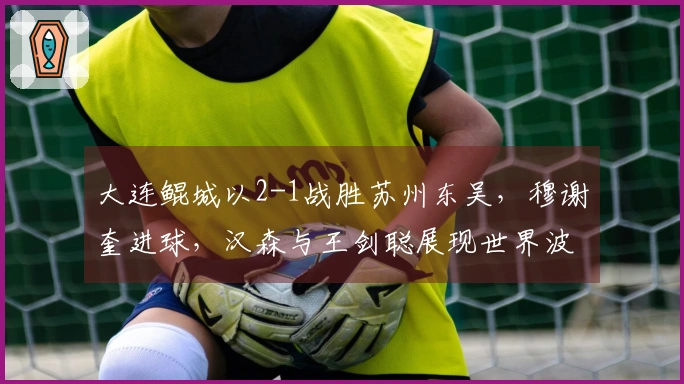 大连鲲城以2-1战胜苏州东吴，穆谢奎进球，汉森与王剑聪展现世界波技艺