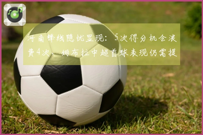 河南锋线隐忧显现：5次得分机会浪费4次，姆布拉中超首球表现仍需提高