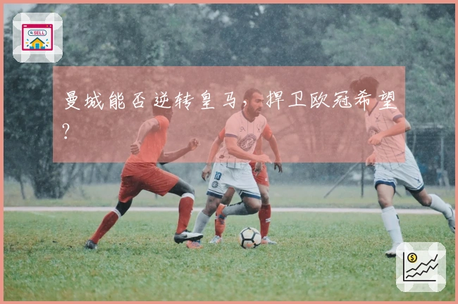 曼城能否逆转皇马，捍卫欧冠希望？
