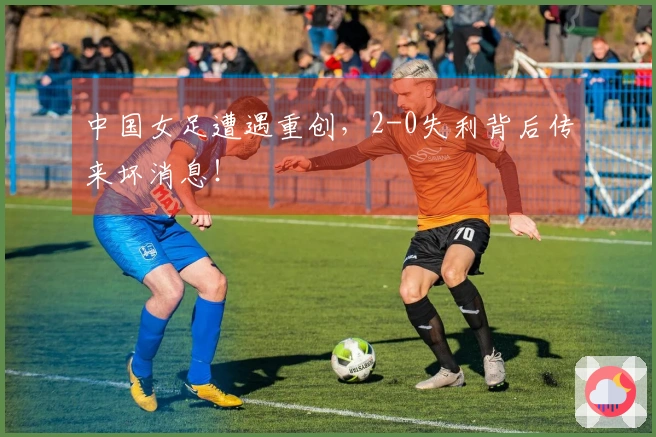 中国女足遭遇重创，2-0失利背后传来坏消息！