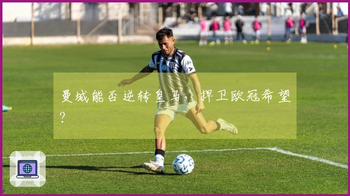 曼城能否逆转皇马，捍卫欧冠希望？