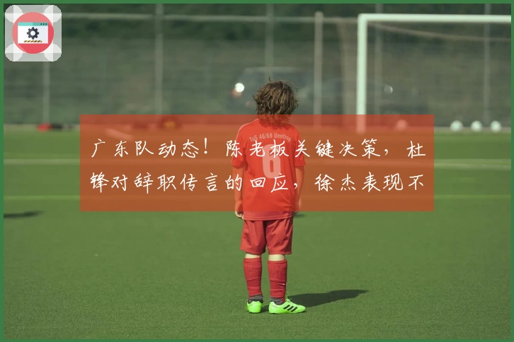 广东队动态！陈老板关键决策，杜锋对辞职传言的回应，徐杰表现不佳的背后原因