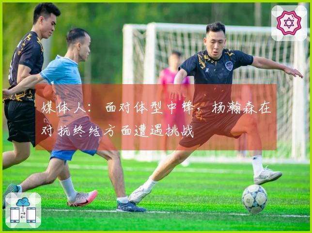 媒体人：面对体型中锋，杨瀚森在对抗终结方面遭遇挑战
