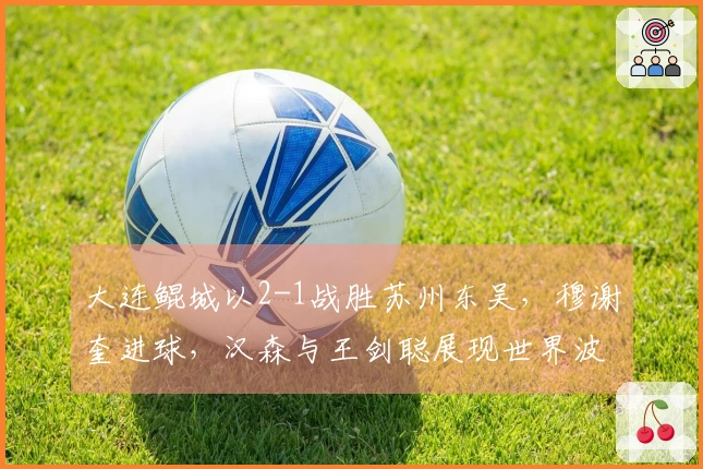 大连鲲城以2-1战胜苏州东吴，穆谢奎进球，汉森与王剑聪展现世界波技艺