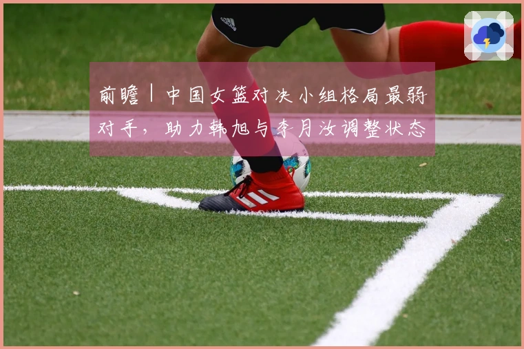 前瞻｜中国女篮对决小组格局最弱对手，助力韩旭与李月汝调整状态