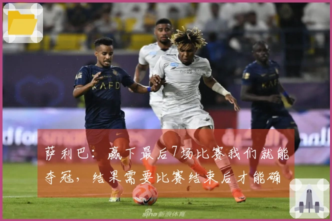 萨利巴：赢下最后7场比赛我们就能夺冠，结果需要比赛结束后才能确定