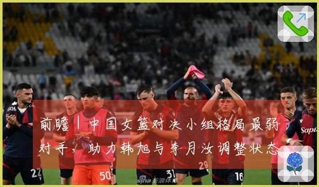 前瞻｜中国女篮对决小组格局最弱对手，助力韩旭与李月汝调整状态