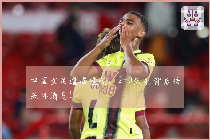 中国女足遭遇重创，2-0失利背后传来坏消息！