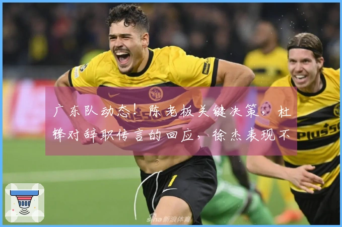 广东队动态！陈老板关键决策，杜锋对辞职传言的回应，徐杰表现不佳的背后原因