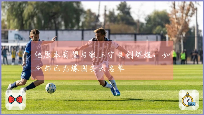 他原本有望与张玉宁共创辉煌，如今却已无缘国安大名单