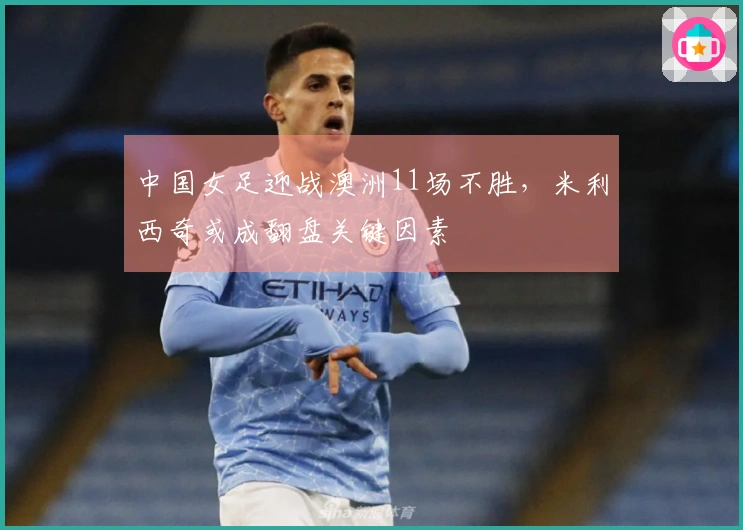 中国女足迎战澳洲11场不胜，米利西奇或成翻盘关键因素